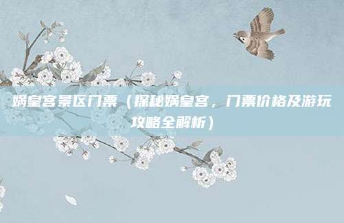 娲皇宫景区门票(探秘娲皇宫,门票价格及游玩攻略全解析)