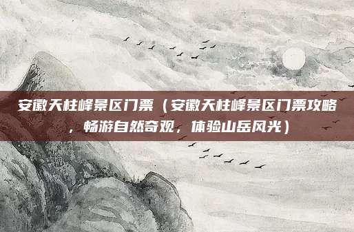 安徽天柱峰景区门票（安徽天柱峰景区门票攻略，畅游自然奇观，体验山岳风光）