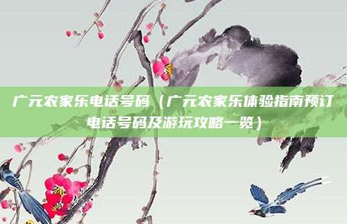 广元农家乐电话号码(广元农家乐体验指南预订电话号码及游玩攻略一览)