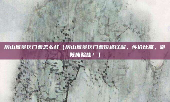 历山风景区门票怎么样(历山风景区门票价格详解,性价比高,游览体验佳!)