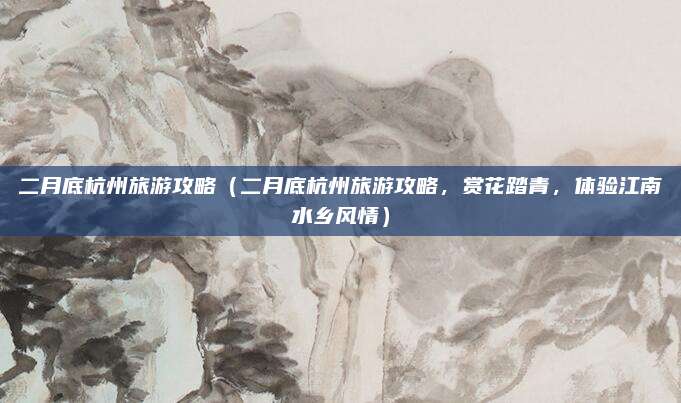 二月底杭州旅游攻略(二月底杭州旅游攻略,赏花踏青,体验江南水乡风情)