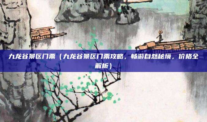 九龙谷景区门票(九龙谷景区门票攻略,畅游自然秘境,价格全解析)