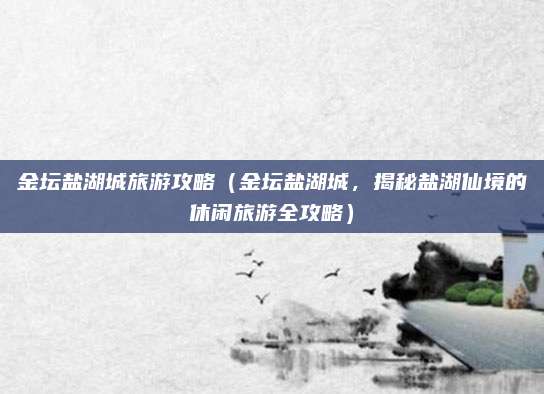 金坛盐湖城旅游攻略（金坛盐湖城，揭秘盐湖仙境的休闲旅游全攻略）