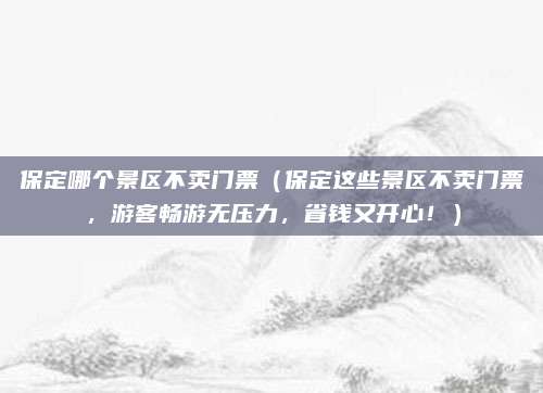 保定哪个景区不卖门票（保定这些景区不卖门票，游客畅游无压力，省钱又开心！）