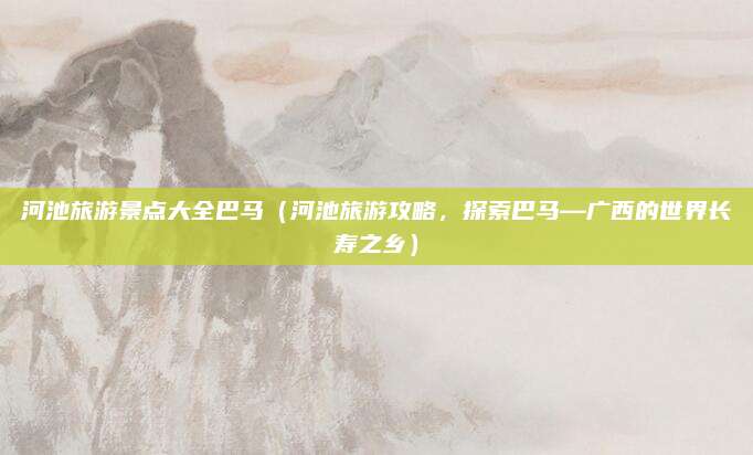 河池旅游景点大全巴马(河池旅游攻略,探索巴马—广西的世界长寿之乡)