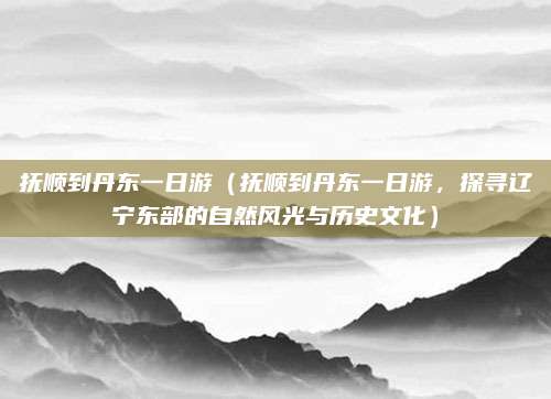 抚顺到丹东一日游(抚顺到丹东一日游,探寻辽宁东部的自然风光与历史文化)