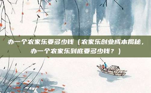 办一个农家乐要多少钱（农家乐创业成本揭秘，办一个农家乐到底要多少钱？）