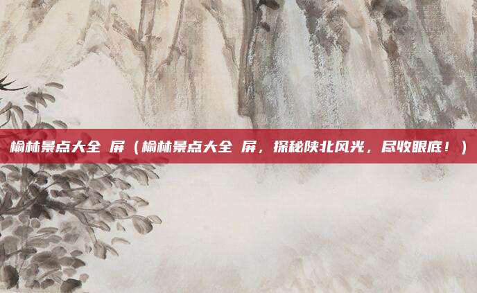 榆林景点大全視屏（榆林景点大全視屏，探秘陕北风光，尽收眼底！）