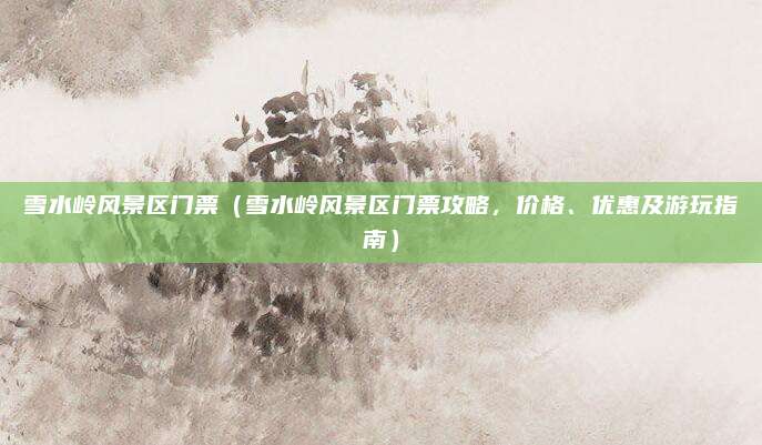 雪水岭风景区门票(雪水岭风景区门票攻略,价格、优惠及游玩指南)