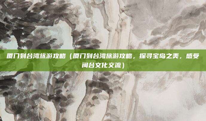 厦门到台湾旅游攻略(厦门到台湾旅游攻略,探寻宝岛之美,感受闽台文化交流)