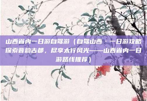 山西省内一日游自驾游(自驾山西·一日游攻略探索晋韵古都,尽享太行风光——山西省内一日游路线推荐)
