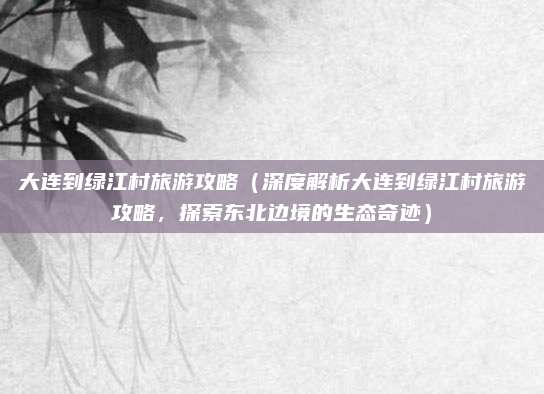 大连到绿江村旅游攻略(深度解析大连到绿江村旅游攻略,探索东北边境的生态奇迹)