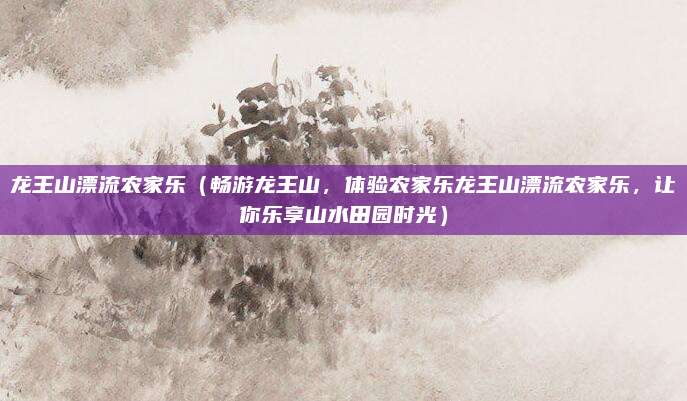 龙王山漂流农家乐(畅游龙王山,体验农家乐龙王山漂流农家乐,让你乐享山水田园时光)
