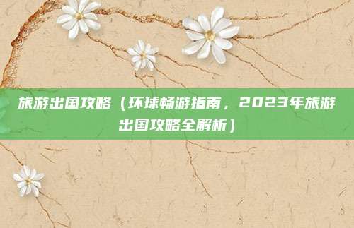 旅游出国攻略(环球畅游指南,2023年旅游出国攻略全解析)