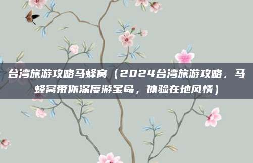 台湾旅游攻略马蜂窝(2024台湾旅游攻略,马蜂窝带你深度游宝岛,体验在地风情)