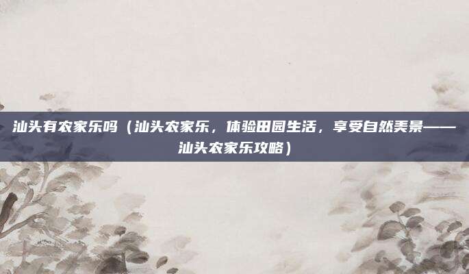 汕头有农家乐吗(汕头农家乐,体验田园生活,享受自然美景——汕头农家乐攻略)