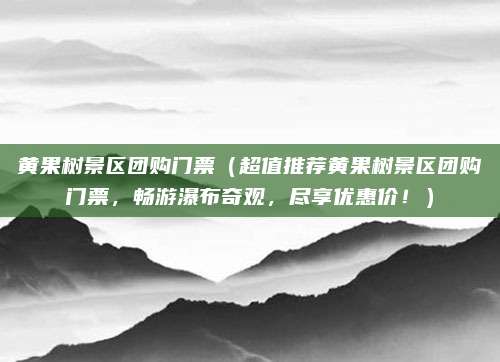 黄果树景区团购门票(超值推荐黄果树景区团购门票,畅游瀑布奇观,尽享优惠价!)