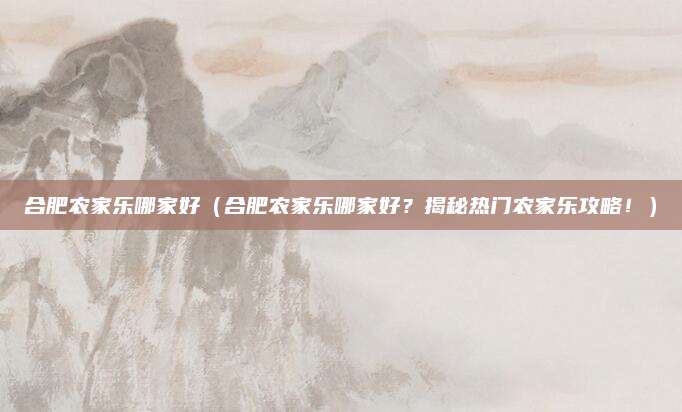 合肥农家乐哪家好（合肥农家乐哪家好？揭秘热门农家乐攻略！）