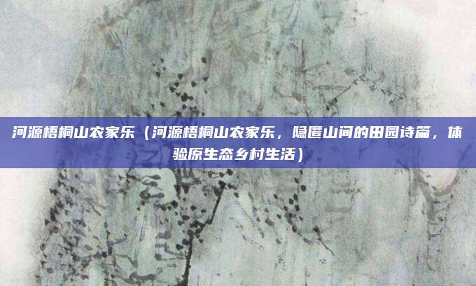 河源梧桐山农家乐（河源梧桐山农家乐，隐匿山间的田园诗篇，体验原生态乡村生活）
