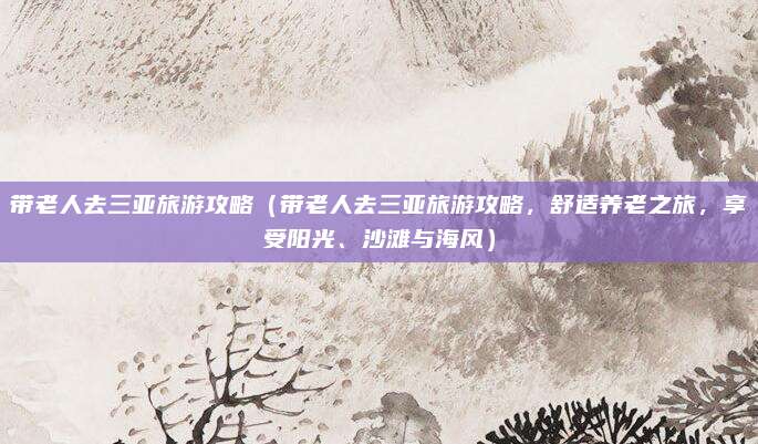 带老人去三亚旅游攻略（带老人去三亚旅游攻略，舒适养老之旅，享受阳光、沙滩与海风）