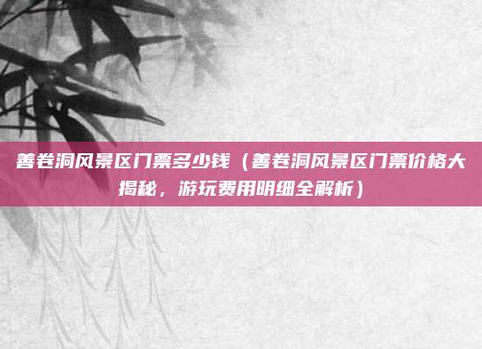善卷洞风景区门票多少钱(善卷洞风景区门票价格大揭秘,游玩费用明细全解析)