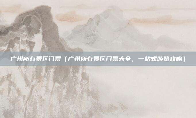 广州所有景区门票(广州所有景区门票大全,一站式游览攻略)
