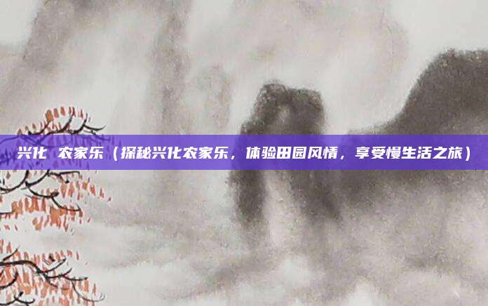兴化 农家乐(探秘兴化农家乐,体验田园风情,享受慢生活之旅)