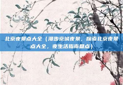北京夜景点大全(漫步京城夜景,探索北京夜景点大全,夜生活指南盘点)