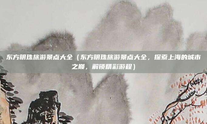 东方明珠旅游景点大全(东方明珠旅游景点大全,探索上海的城市之巅,解锁精彩游程)