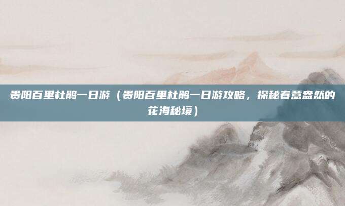 贵阳百里杜鹃一日游(贵阳百里杜鹃一日游攻略,探秘春意盎然的花海秘境)