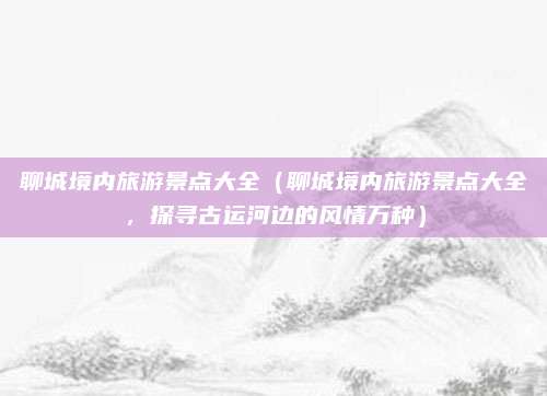 聊城境内旅游景点大全(聊城境内旅游景点大全,探寻古运河边的风情万种)