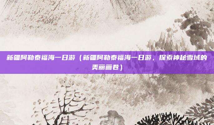 新疆阿勒泰福海一日游(新疆阿勒泰福海一日游,探索神秘雪域的美丽画卷)