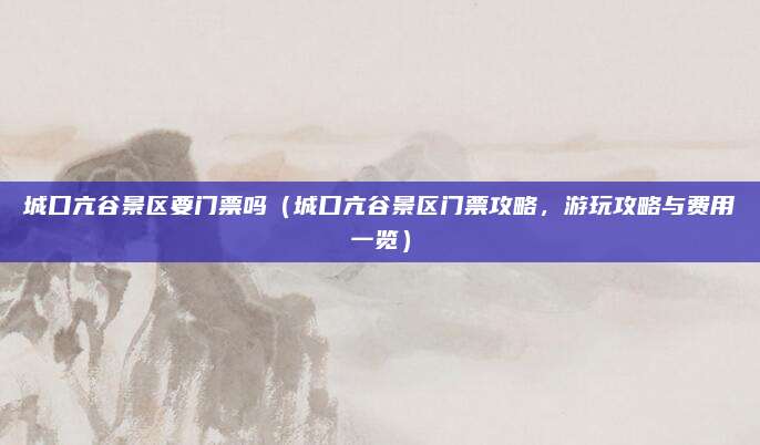 城口亢谷景区要门票吗(城口亢谷景区门票攻略,游玩攻略与费用一览)