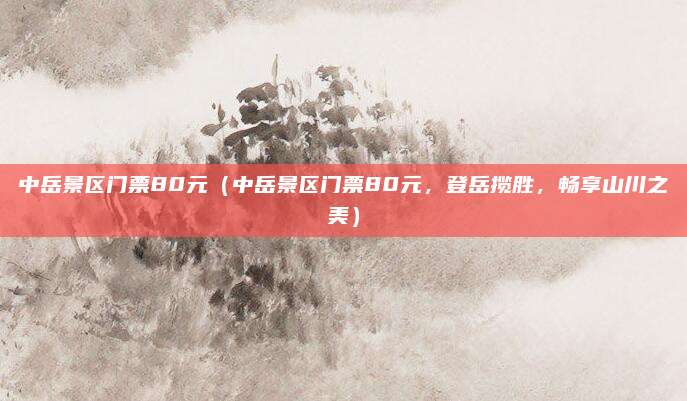 中岳景区门票80元（中岳景区门票80元，登岳揽胜，畅享山川之美）