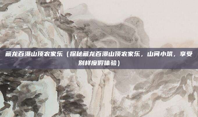 藏龙百瀑山顶农家乐（探秘藏龙百瀑山顶农家乐，山间小筑，享受别样度假体验）