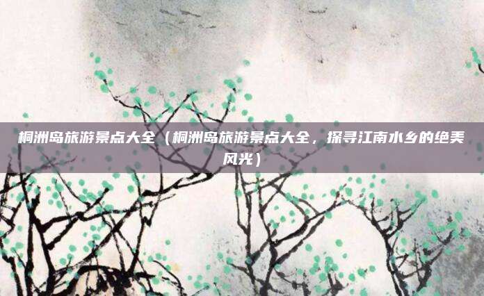 桐洲岛旅游景点大全(桐洲岛旅游景点大全,探寻江南水乡的绝美风光)