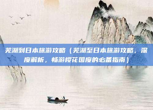 芜湖到日本旅游攻略(芜湖至日本旅游攻略,深度解析,畅游樱花国度的必备指南)