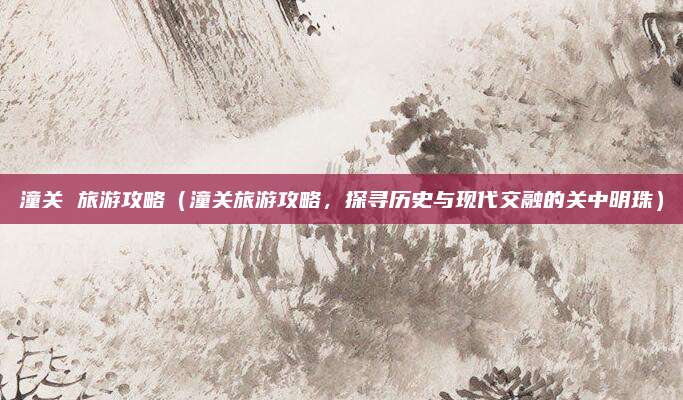 潼关 旅游攻略(潼关旅游攻略,探寻历史与现代交融的关中明珠)