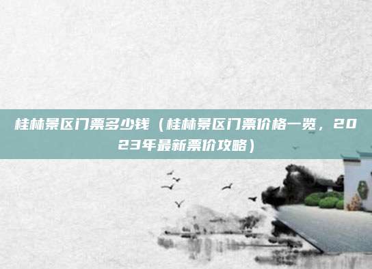 桂林景区门票多少钱（桂林景区门票价格一览，2023年最新票价攻略）