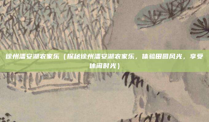 徐州潘安湖农家乐(探秘徐州潘安湖农家乐,体验田园风光,享受休闲时光)