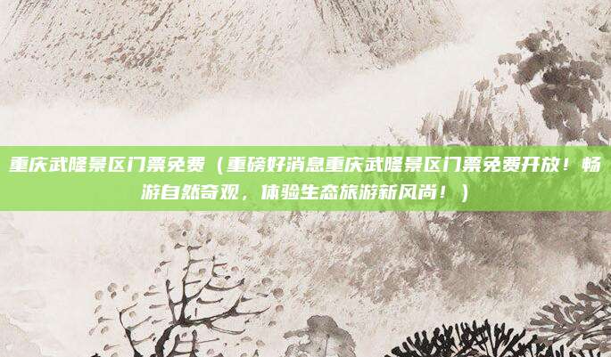 重庆武隆景区门票免费(重磅好消息重庆武隆景区门票免费开放!畅游自然奇观,体验生态旅游新风尚!)