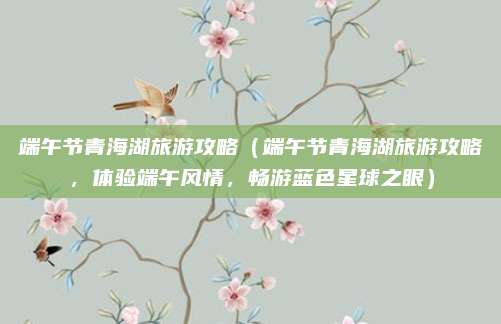 端午节青海湖旅游攻略（端午节青海湖旅游攻略，体验端午风情，畅游蓝色星球之眼）