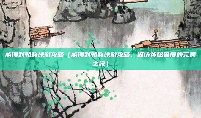 威海到朝鲜旅游攻略(威海到朝鲜旅游攻略,探访神秘国度的完美之旅)