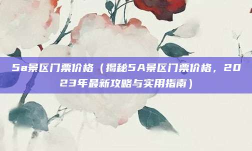 5a景区门票价格（揭秘5A景区门票价格，2023年最新攻略与实用指南）