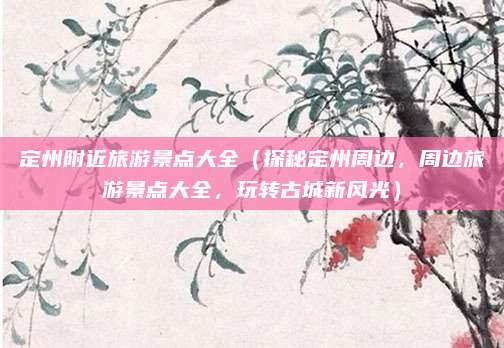 定州附近旅游景点大全(探秘定州周边,周边旅游景点大全,玩转古城新风光)