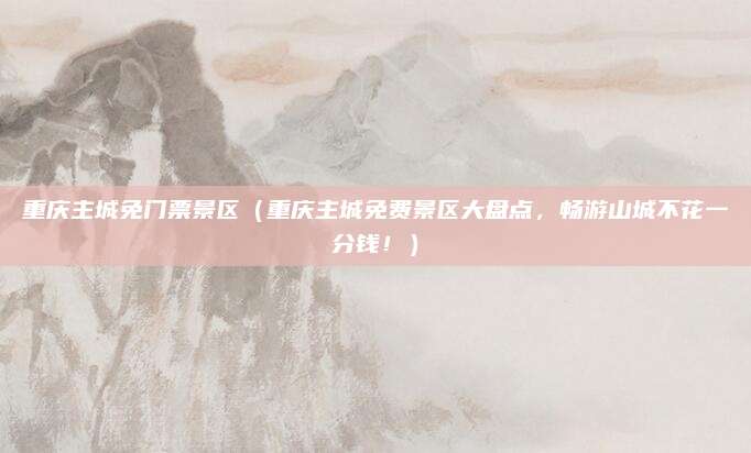 重庆主城免门票景区(重庆主城免费景区大盘点,畅游山城不花一分钱!)