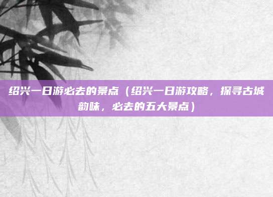 绍兴一日游必去的景点(绍兴一日游攻略,探寻古城韵味,必去的五大景点)