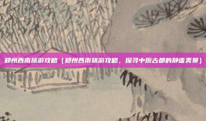 郑州西南旅游攻略(郑州西南旅游攻略,探寻中原古都的静谧美景)
