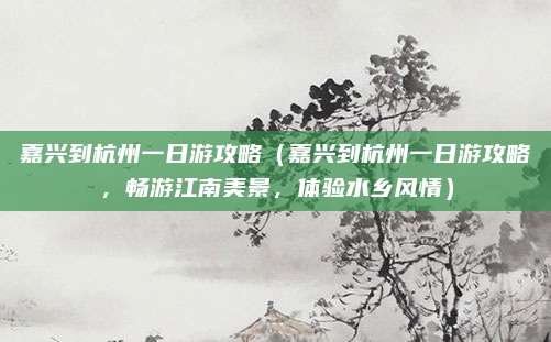 嘉兴到杭州一日游攻略(嘉兴到杭州一日游攻略,畅游江南美景,体验水乡风情)
