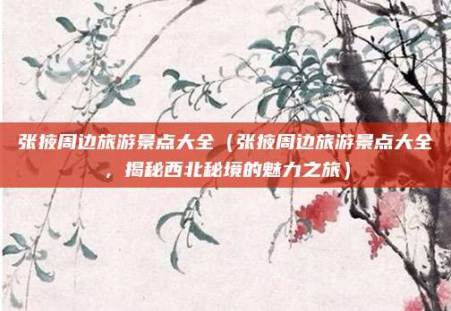 张掖周边旅游景点大全(张掖周边旅游景点大全,揭秘西北秘境的魅力之旅)